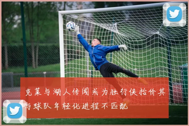 克莱与湖人传闻或为独行侠抬价其与球队年轻化进程不匹配