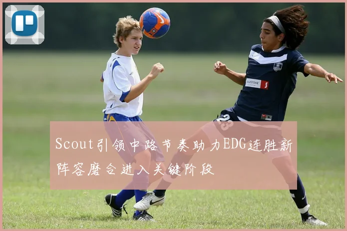 Scout引领中路节奏助力EDG连胜新阵容磨合进入关键阶段