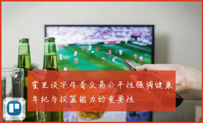 霍里谈字母哥交易公平性强调健康年纪与投篮能力的重要性