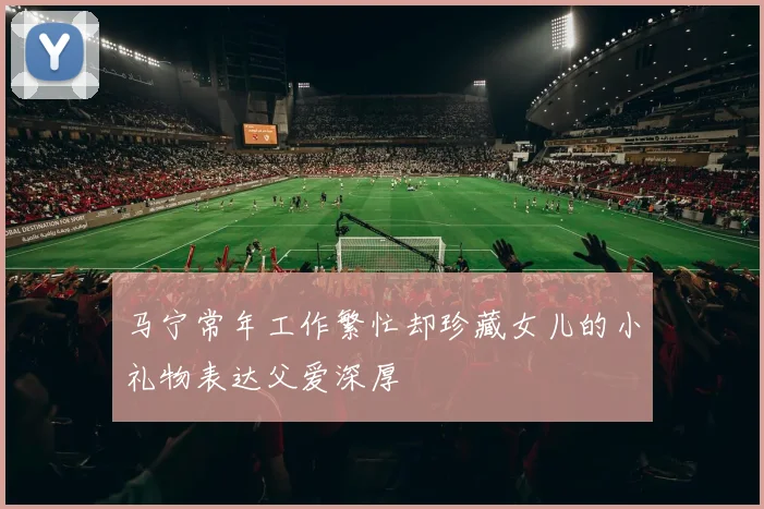 马宁常年工作繁忙却珍藏女儿的小礼物表达父爱深厚
