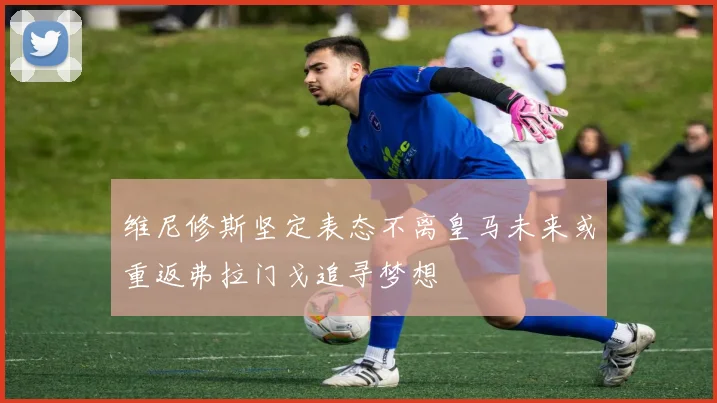 维尼修斯坚定表态不离皇马未来或重返弗拉门戈追寻梦想