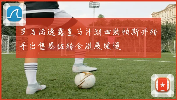 罗马诺透露皇马计划回购帕斯并转手出售恩佐转会进展缓慢