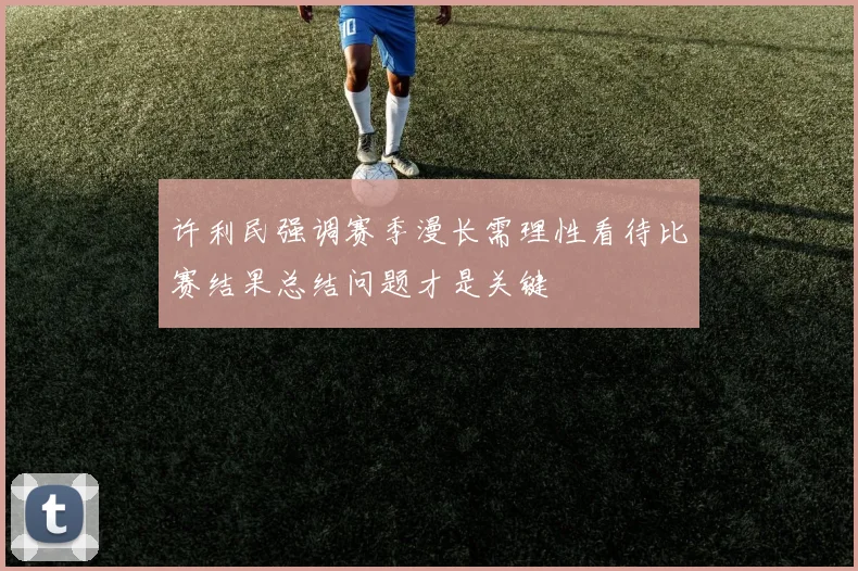 许利民强调赛季漫长需理性看待比赛结果总结问题才是关键