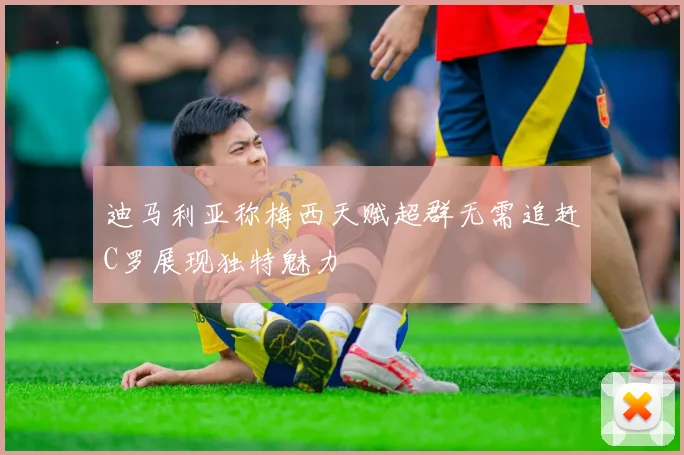 迪马利亚称梅西天赋超群无需追赶C罗展现独特魅力