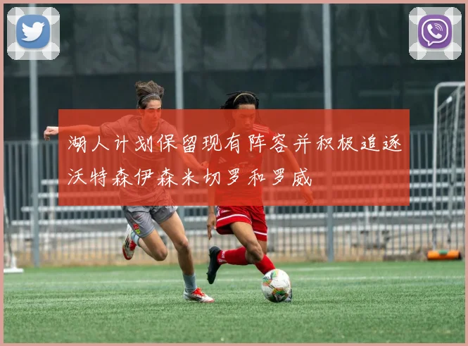 湖人计划保留现有阵容并积极追逐沃特森伊森米切罗和罗威