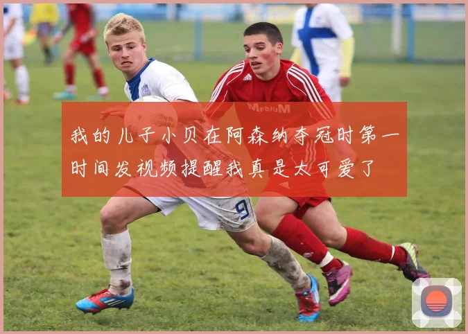 我的儿子小贝在阿森纳夺冠时第一时间发视频提醒我真是太可爱了