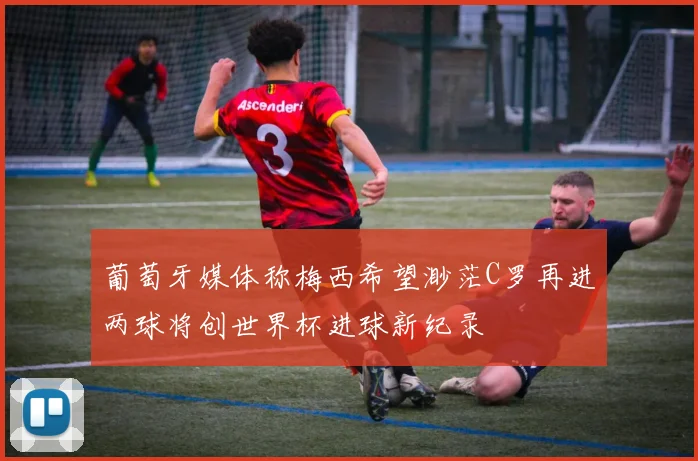 葡萄牙媒体称梅西希望渺茫C罗再进两球将创世界杯进球新纪录