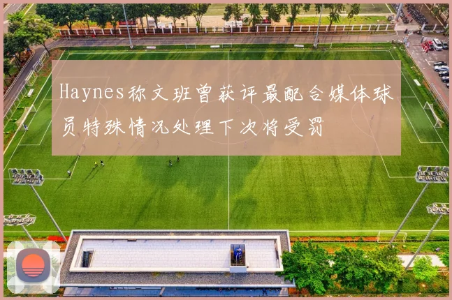 Haynes称文班曾获评最配合媒体球员特殊情况处理下次将受罚