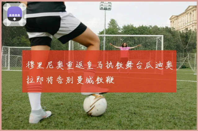 穆里尼奥重返皇马执教舞台瓜迪奥拉即将告别曼城教鞭