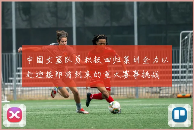 中国女篮队员积极回归集训全力以赴迎接即将到来的重大赛事挑战
