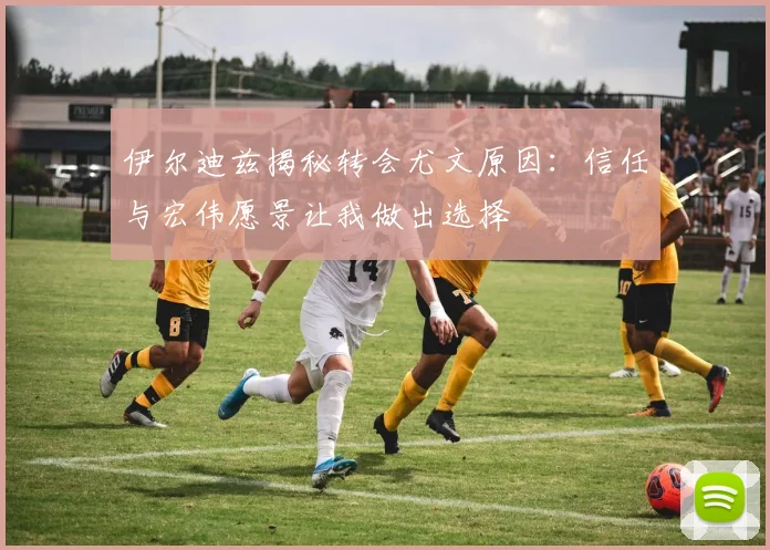 伊尔迪兹揭秘转会尤文原因：信任与宏伟愿景让我做出选择